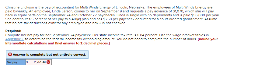 Christine Erickson is the payroll accountant for Multi Winds Energy of Lincoln, Nebraska. The employees of Multi Winds Energy are
paid biweekly. An employee, Linda Larson, comes to her on September 9 and requests a pay advance of $1,070, which she will pay
back in equal parts on the September 24 and October 22 paychecks. Linda is single with no dependents and is paid $56,000 per year.
She contributes 5 percent of her pay to a 401(k) plan and has $250 per paycheck deducted for a court-ordered garnishment. Assume
that no pre-tax deductions exist for any employee and box 2 is not checked.
Required:
Compute her net pay for her September 24 paycheck. Her state income tax rate is 6.84 percent. Use the wage-bracket tables in
Appendix C to determine the federal income tax withholding amount. You do not need to complete the number of hours. (Round your
Intermediate calculations and final answer to 2 decimal places.)
Answer is complete but not entirely correct.
$ 2.951.49 X
Net pay
