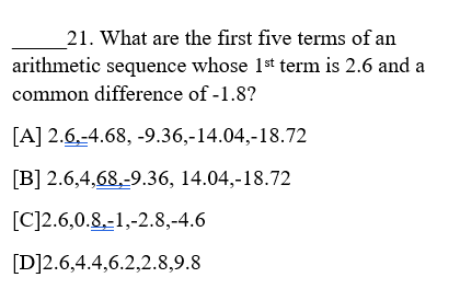 21. What are the first five terms of an
arithmetic sequence whose 1st term is 2.6 and a
common difference of -1.8?
[A] 2.6,-4.68, -9.36,-14.04,-18.72
[B] 2.6,4,68,-9.36, 14.04,-18.72
[C]2.6,0.8,-1,-2.8,-4.6
[D]2.6,4.4,6.2,2.8,9.8
