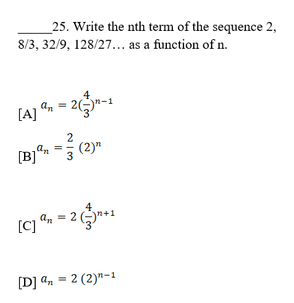25. Write the nth term of the sequence 2,
8/3, 32/9, 128/27... as a function of n.
lA) , - z-
An = 2)
[A]
2
an
(2)"
[B]
3
4
An = 2 (-)n+1
[C]
[D] an = 2 (2)n-1
