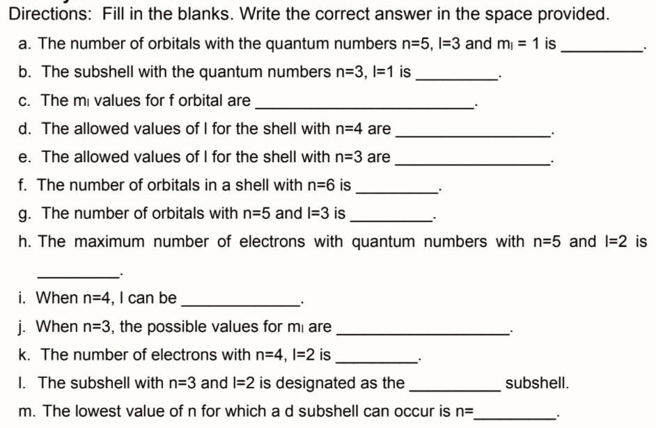 Directions: Fill in the blanks. Write the correct answer in the space provided.
a. The number of orbitals with the quantum numbers n=5, l=3 and m¡ = 1 is
b. The subshell with the quantum numbers n=3, l=1 is
c. The mi values for f orbital are
d. The allowed values of I for the shell with n=4 are
e. The allowed values of I for the shell with n=3 are
f. The number of orbitals in a shell with n=6 is
g. The number of orbitals with n=5 and I=3 is
h. The maximum number of electrons with quantum numbers with n=5 and l=2 is
i. When n=4, I can be
j. When n=3, the possible values for mi are
k. The number of electrons with n=4, l=2 is
I. The subshell with n=3 and I=2 is designated as the
subshell.
m. The lowest value of n for which a d subshell can occur is n=
