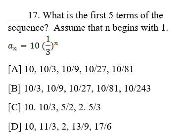 17. What is the first 5 terms of the
sequence? Assume that n begins with 1.
1.
an = 10 (-)"
[A] 10, 10/3, 10/9, 10/27, 10/81
[B] 10/3, 10/9, 10/27, 10/81, 10/243
[C] 10. 10/3, 5/2, 2. 5/3
[D] 10, 11/3, 2, 13/9, 17/6
