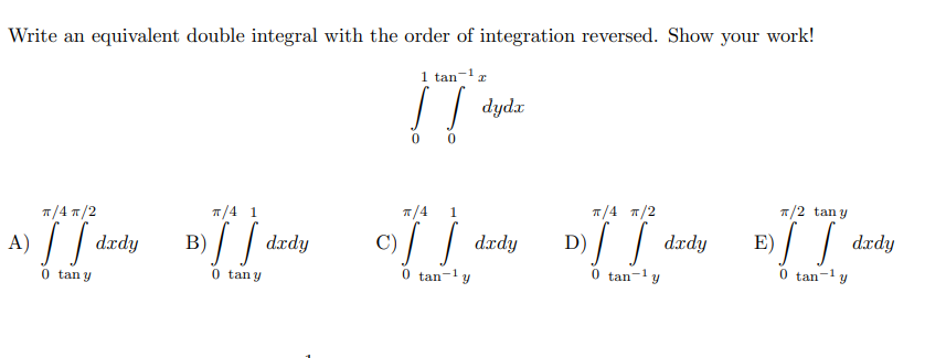 Write an equivalent double integral with the order of integration reversed. Show your work!
1 tan-'r
0 0
7/4 1
1/4
п/4 п/2
/2 tan y
1
п/4 т/2
A) || dædy
3)/ / dzdy
c)/ / drdy
D) / / dædy
E)/ / dzdy
0 tan-ly
0 tan-y
0 tan-1 y
0 tan y
0 tan y
