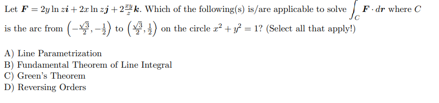 Let F = 2y ln zi + 2x In zj + 2 k. Which of the following(s) is/are applicable to solve
F. dr where C
is the arc from (-3,-) to (,) on the circle x? + } = 1? (Select all that apply!)
A) Line Parametrization
B) Fundamental Theorem of Line Integral
C) Green's Theorem
D) Reversing Orders
