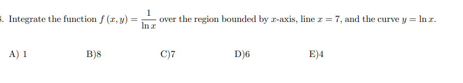 3. Integrate the function f (x, y)
1
over the region bounded by r-axis, line x = 7, and the curve y = ln x.
In x
A) 1
B)8
C)7
D)6
E)4
