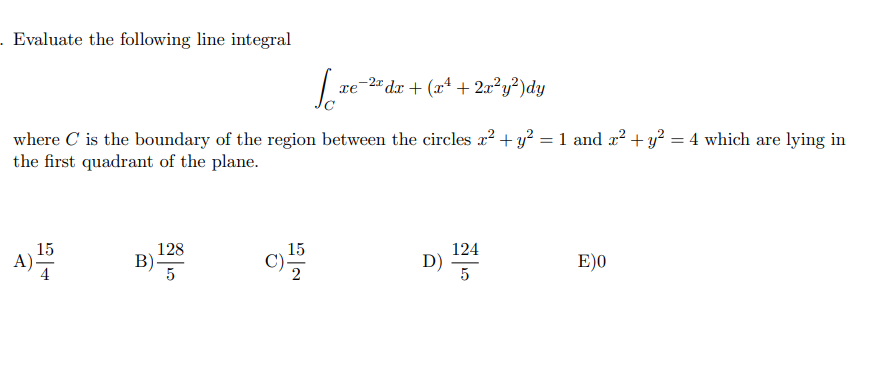 - Evaluate the following line integral
-2" dr + (xª + 2x²y²)dy
where C is the boundary of the region between the circles a? + y? = 1 and a² + y? = 4 which are lying in
the first quadrant of the plane.
128
B)
15
15
A)
4
124
D)
5
E)0
