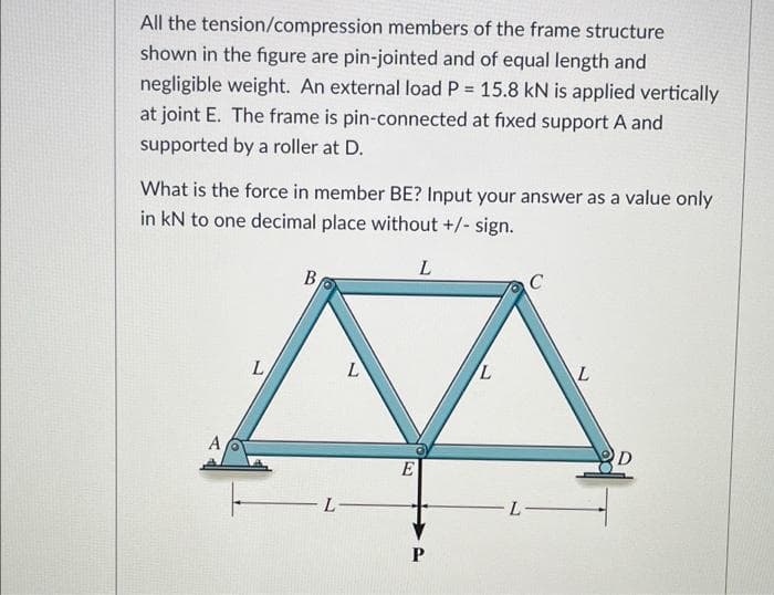 All the tension/compression members of the frame structure
shown in the figure are pin-jointed and of equal length and
negligible weight. An external load P = 15.8 kN is applied vertically
at joint E. The frame is pin-connected at fixed support A and
supported by a roller at D.
What is the force in member BE? Input your answer as a value only
in kN to one decimal place without +/- sign.
L
B
C
A
L
L
L
E|
P
L
L
L