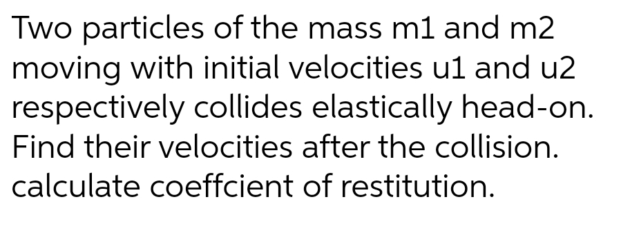 Two particles of the mass m1 and m2
moving with initial velocities u1 and u2
respectively collides elastically head-on.
Find their velocities after the collision.
calculate coeffcient of restitution.
