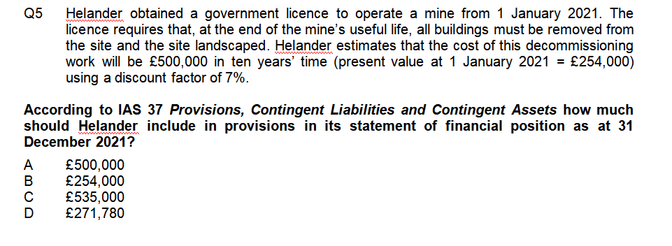 Q5
Helander obtained a government licence to operate a mine from 1 January 2021. The
licence requires that, at the end of the mine's useful life, all buildings must be removed from
the site and the site landscaped. Helander estimates that the cost of this decommissioning
work will be £500,000 in ten years' time (present value at 1 January 2021 = £254,000)
using a discount factor of 7%.
According to IAS 37 Provisions, Contingent Liabilities and Contingent Assets how much
should Helander include in provisions in its statement of financial position as at 31
December 2021?
£500,000
£254,000
£535,000
£271,780
ABCD