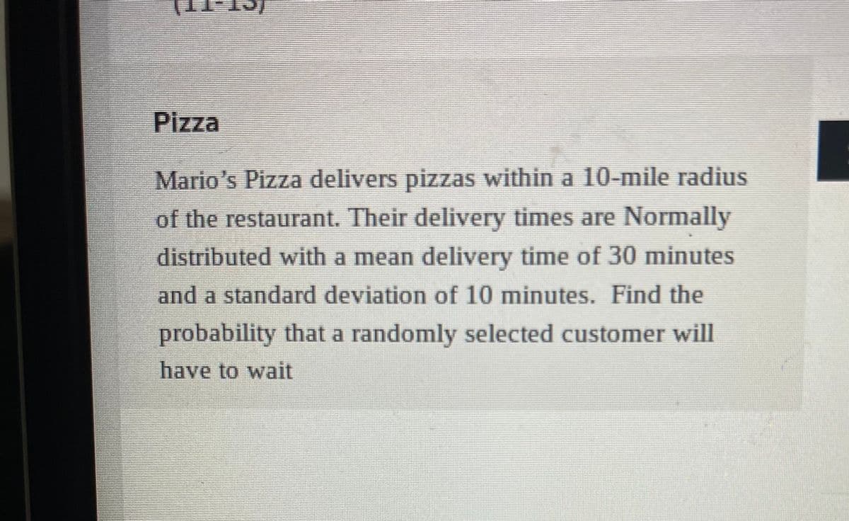 Pizza
Mario's Pizza delivers pizzas within a 10-mile radius
of the restaurant. Their delivery times are Normally
distributed with a mean delivery time of 30 minutes
and a standard deviation of 10 minutes. Find the
probability that a randomly selected customer will
have to wait
