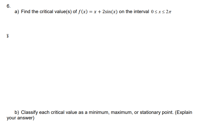 6.
a) Find the critical value(s) of f(x) = x + 2sin(x) on the interval 0≤x≤ 2π
3
b) Classify each critical value as a minimum, maximum, or stationary point. (Explain
your answer)
ان