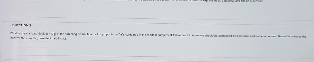 and not as a percent
QUESTION 3
What is the standard deviation O6 of the sampling distribution for the proportion of "e's contained in the random samples of 196 letters? The answer should be expressed as a decimal and not as a percent. Round its value to the
nearest thousandth (three decimal places).
