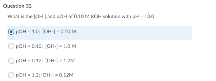 Question 32
What is the [OH"] and pOH of 0.10 M KOH solution with pH = 13.0
РОН - 1.0; [ОН-] - 0.10 М
РОН - 0.10; [ОН-]-1.0 М
pOH = 0.12; [OH-] = 1.2M
O pOH = 1.2; [OH-] = 0.12M
