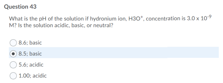 Question 43
What is the pH of the solution if hydronium ion, H30*, concentration is 3.0 x 10-9
M? Is the solution acidic, basic, or neutral?
8.6; basic
8.5; basic
5.6; acidic
1.00; acidic
