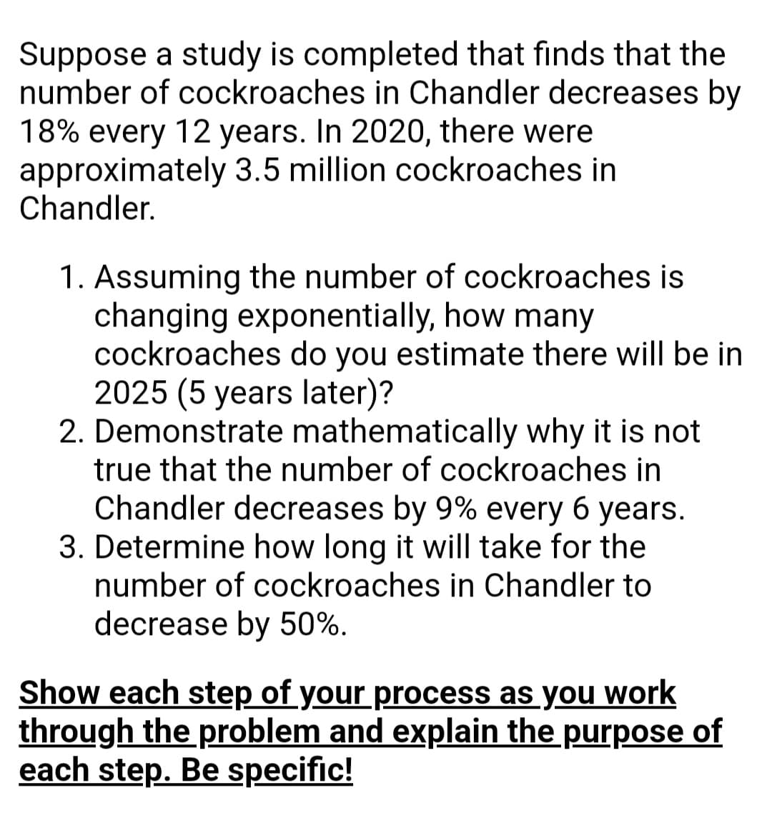 Suppose a study is completed that finds that the
number of cockroaches in Chandler decreases by
18% every 12 years. In 2020, there were
approximately 3.5 million cockroaches in
Chandler.
1. Assuming the number of cockroaches is
changing exponentially, how many
cockroaches do you estimate there will be in
2025 (5 years later)?
2. Demonstrate mathematically why it is not
true that the number of cockroaches in
Chandler decreases by 9% every 6 years.
3. Determine how long it will take for the
number of cockroaches in Chandler to
decrease by 50%.
Show each step of your process as you work
through the problem and explain the purpose of
each step. Be specific!

