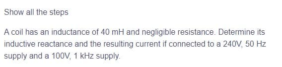 Show all the steps
A coil has an inductance of 40 mH and negligible resistance. Determine its
inductive reactance and the resulting current if connected to a 240V, 50 Hz
supply and a 100V, 1 kHz supply.