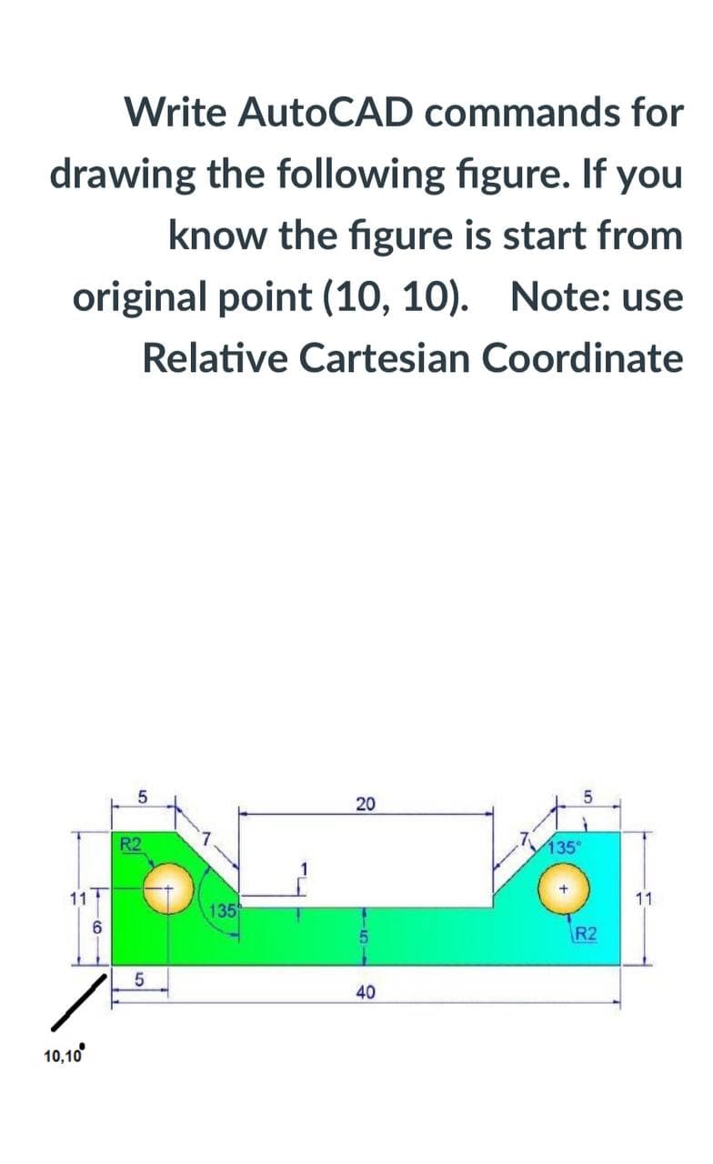 Write AutoCAD commands for
drawing the following figure. If you
know the figure is start from
original point (10, 10). Note: use
Relative Cartesian Coordinate
20
R2
135
11
11
135
R2
40
10,10
