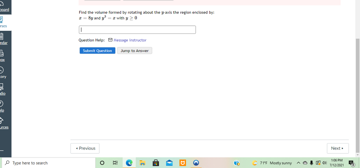 board
Find the volume formed by rotating about the y-axis the region enclosed by:
x = 8y and y = x with y > 0
rses
Question Help: O Message instructor
ndar
Submit Question
Jump to Answer
Dox
tory
dio
elp
urces
• Previous
Next
1:06 PM
P Type here to search
© 71°F Mostly sunny
E 4)
7/12/2021
近
