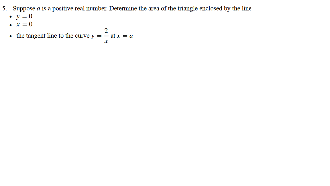 5. Suppose a is a positive real number. Determine the area of the triangle enclosed by the line
• y = 0
• x = 0
2
• the tangent line to the curvey = = at x = a
X