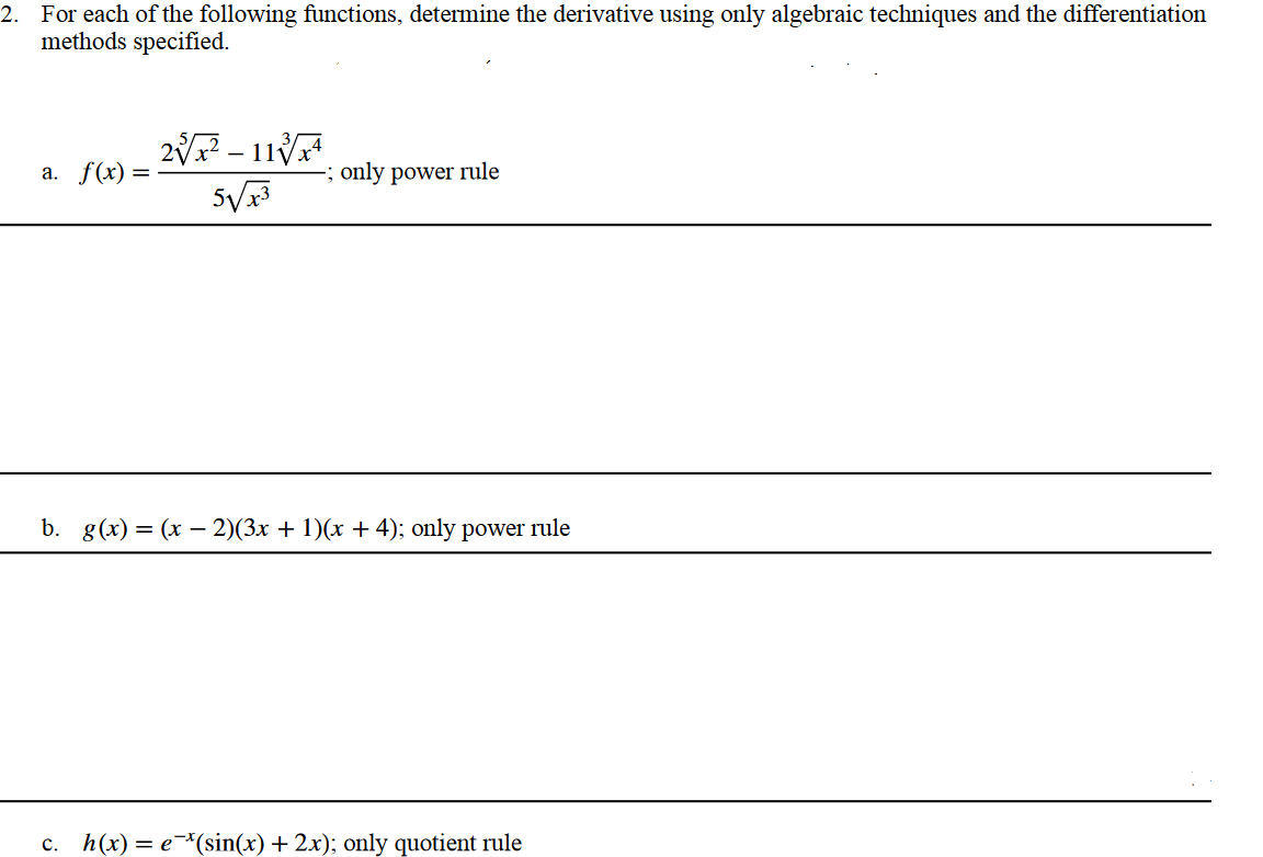 2. For each of the following functions, determine the derivative using only algebraic techniques and the differentiation
methods specified.
a. f(x) =
2√x² - 11/¹
5√√x3
-; only power rule
b. g(x) = (x-2)(3x + 1)(x + 4); only power rule
C. h(x) = e*(sin(x) + 2x); only quotient rule