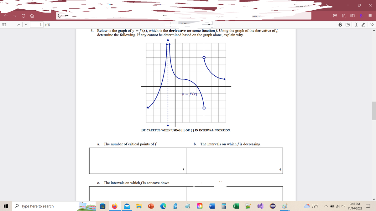 B
3 of 5
Type here to search
3. Below is the graph of y = f'(x), which is the derivative Ior some function f. Using the graph of the derivative off,
determine the following. If any cannot be determined based on the graph alone, explain why.
a.
BE CAREFUL WHEN USING [] OR () IN INTERVAL NOTATION.
The number of critical points of f
y = f'(x)
C. The intervals on which fis concave down
earch
b. The intervals on which fis decreasing
@
W
5
39°F
Ⓒ
I
4×
CH I 2
R =
X
2:46 PM
11/14/2022