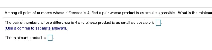 Among all pairs of numbers whose difference is 4, find a pair whose product is as small as possible. What is the minimur
The pair of numbers whose difference is 4 and whose product is as small as possible is
(Use a comma to separate answers.)
The minimum product is.
