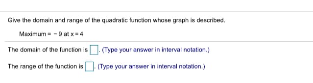 Give the domain and range of the quadratic function whose graph is described.
Maximum = - 9 at x = 4
The domain of the function is. (Type your answer in interval notation.)
The range of the function is
(Type your answer in interval notation.)
