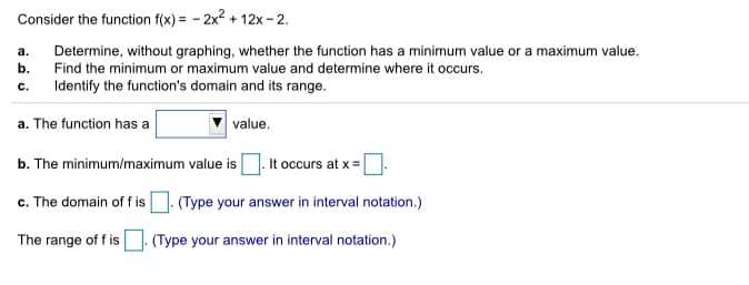Consider the function f(x) = - 2x2 + 12x - 2.
Determine, without graphing, whether the function has a minimum value or a maximum value.
Find the minimum or maximum value and determine where it occurs.
а.
b.
c.
Identify the function's domain and its range.
a. The function has a
value.
It occurs at x =
b. The minimum/maximum value is
c. The domain of f is . (Type your answer in interval notation.)
The range of f is
(Type your answer in interval notation.)
