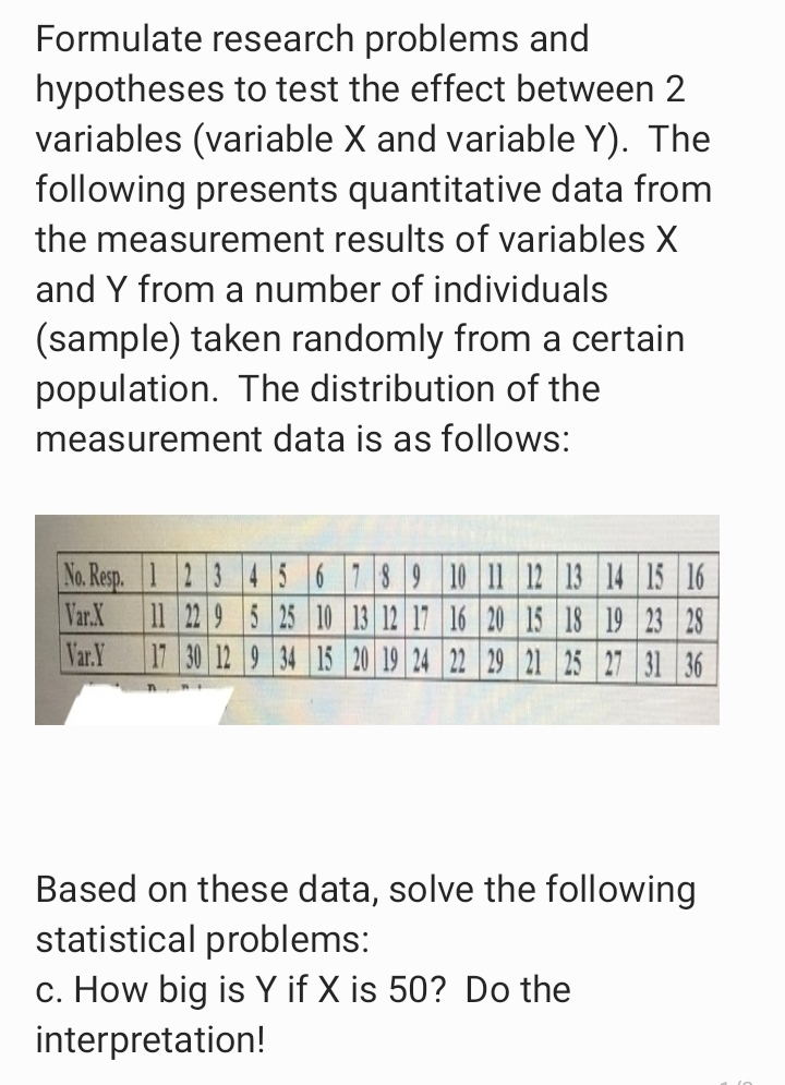 Formulate research problems and
hypotheses to test the effect between 2
variables (variable X and variable Y). The
following presents quantitative data from
the measurement results of variables X
and Y from a number of individuals
(sample) taken randomly from a certain
population. The distribution of the
measurement data is as follows:
No. Resp. 1 2 3 4 56 789 10 11 12 13 14 15 16
Var.X
11 22 9 5 25 10 13 12 17 16 20 15 18 19 23 28
Var.Y
17 30 12 9 34 15 20 19 24 22 29 21 25 27 31 36
Based on these data, solve the following
statistical problems:
c. How big is Y if X is 50? Do the
interpretation!
