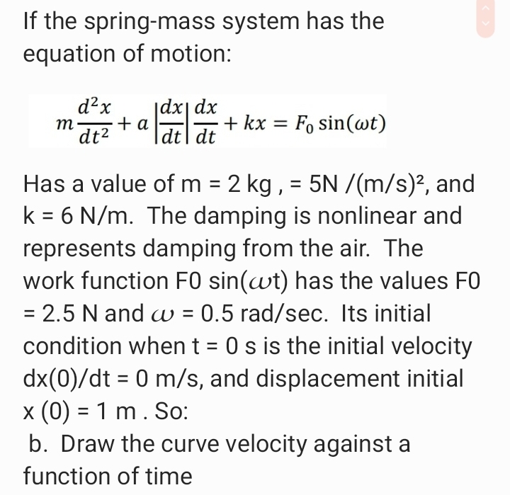 If the spring-mass system has the
equation of motion:
d²x
|dx| dx
т
+ a
+ kx = F, sin(wt)
%3D
|
dt2
dt| dt
Has a value of m = 2 kg , = 5N /(m/s)², and
k = 6 N/m. The damping is nonlinear and
represents damping from the air. The
work function F0 sin(wt) has the values FO
= 2.5 N and w = 0.5 rad/sec. Its initial
condition when t = 0 s is the initial velocity
dx(0)/dt = 0 m/s, and displacement initial
x (0) = 1 m. So:
b. Draw the curve velocity against a
%3D
%3D
%3D
function of time
