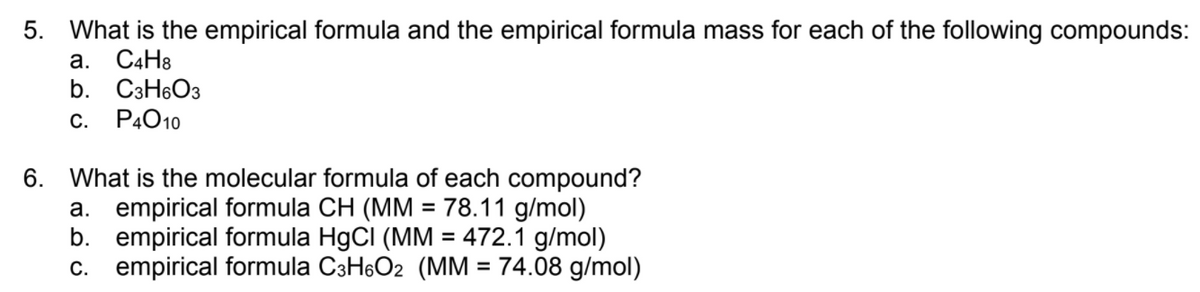 5. What is the empirical formula and the empirical formula mass for each of the following compounds:
а. СаНв
b. C3H6O3
P4010
С.
6. What is the molecular formula of each compound?
a. empirical formula CH (MM = 78.11 g/mol)
b. empirical formula HgCI (MM = 472.1 g/mol)
c. empirical formula C3H6O2 (MM = 74.08 g/mol)
%3D
