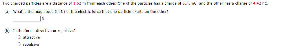 Two charged particles are a distance of 1.62 m from each other. One of the particles has a charge of 6.75 nC, and the other has a charge of 4.42 nC.
(a) What is the magnitude (in N) of the electric force that one particle exerts on the other?
N
(b) Is the force attractive or repulsive?
O attractive
O repulsive
