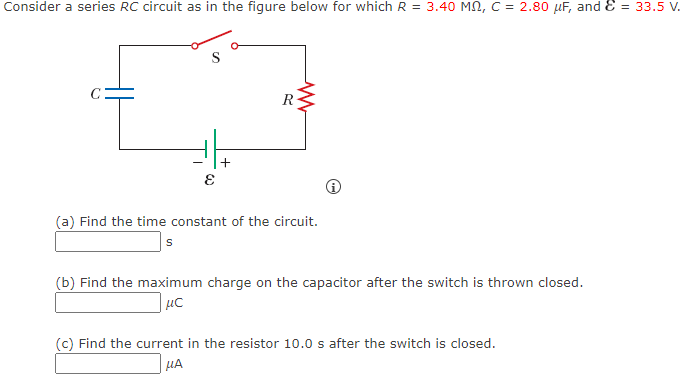 Consider a series RC circuit as in the figure below for which R = 3.40 MN, C = 2.80 µF, and E = 33.5 V.
R
(a) Find the time constant of the circuit.
s
(b) Find the maximum charge on the capacitor after the switch is thrown closed.
| µC
(c) Find the current in the resistor 10.0 s after the switch is closed.
µA
