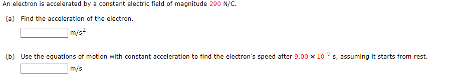 An electron is accelerated by a constant electric field of magnitude 290 N/C.
(a) Find the acceleration of the electron.
|m/s²
(b) Use the equations of motion with constant acceleration to find the electron's speed after 9.00 x 109 s, assuming it starts from rest.
m/s
