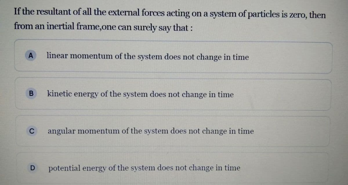 If the resultant of all the external forces acting on a system of particles is
zero,
then
from an inertial frame,one can surely say that :
A
linear momentum of the system does not change in time
kinetic energy of the system does not change in time
C
angular momentum of the system does not change in time
potential energy of the system does not change in time

