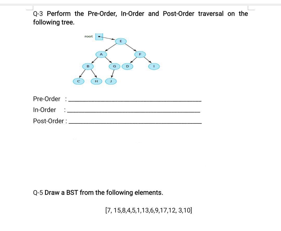 Q-3 Perform the Pre-Order, In-Order and Post-Order traversal on the
following tree.
root
H
Pre-Order :
In-Order
Post-Order :
Q-5 Draw a BST from the following elements.
[7, 15,8,4,5,1,13,6,9,17,12, 3,10]
