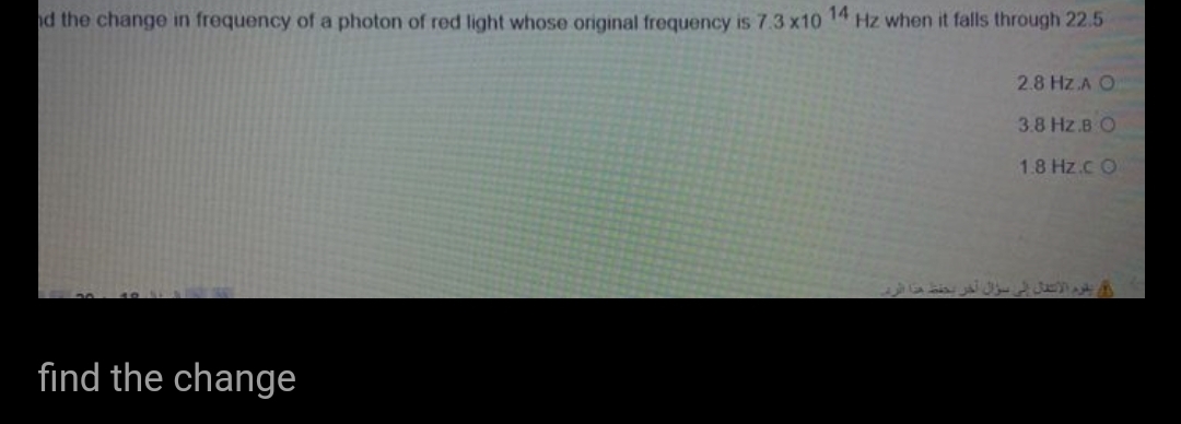 d the change in frequency of a photon of red light whose original frequency is 7.3 x10 14 Hz when it falls through 22.5
2.8 Hz.A O
3.8 Hz.B O
1.8 Hz.c O
find the change
