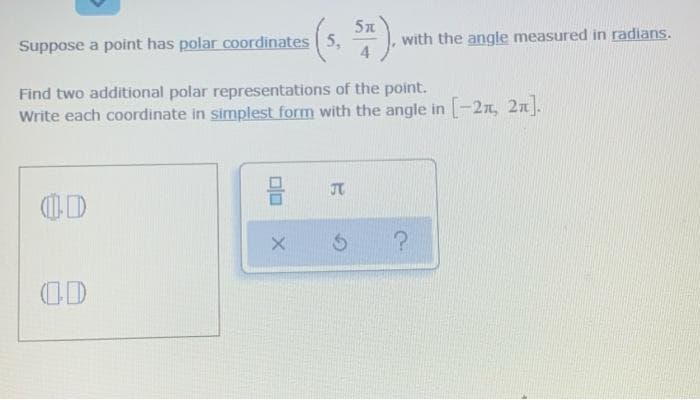 5n
Suppose a point has polar coordinates 5,
with the angle measured in radians.
Find two additional polar representations of the point.
Write each coordinate in simplest form with the angle in -2x, 2n].
5?
(OD

