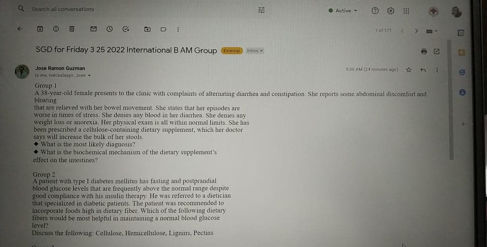 Q Search all conversations
• Active
1of 171
SGD for Friday 3 25 2022 International B AM Group
External
Inbox X
Jose Ramon Guzman
9:36 AM (24 minutes ago)
to me, redcaslaygo, Jose
Group 1
A 38-year-old female presents to the clinic with complaints of alternating diarrhea and constipation. She reports some abdominal discomfort and
bloating
that are relieved with her bowel movement. She states that her episodes are
worse in times of stress. She denies any blood in her diarrhea. She denies any
weight loss or anorexia. Her physical exam is all within normal limits. She has
been prescribed a cellulose-containing dietary supplement, which her doctor
says will increase the bulk of her stools.
• What is the most likely diagnosis?
• What is the biochemical mechanism of the dietary supplement's
effect on the intestines?
Group 2
A patient with type I diabetes mellitus has fasting and postprandial
blood glucose levels that are frequently above the normal range despite
good compliance with his insulin therapy. He was referred to a dietician
that specialized in diabetic patients. The patient was recommended to
incorporate foods high in dietary fiber. Which of the following dietary
fibers would be most helpful in maintaining a normal blood glucose
level?
Discuss the following: Cellulose, Hemicellulose, Lignins, Pectins
