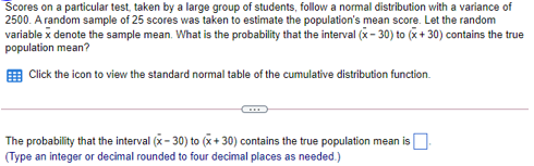 Scores on a particular test, taken by a large group of students, follow a normal distribution with a variance of
2500. A random sample of 25 scores was taken to estimate the population's mean score. Let the random
variable x denote the sample mean. What is the probability that the interval (x - 30) to (x + 30) contains the true
population mean?
Click the icon to view the standard normal table of the cumulative distribution function.
The probability that the interval (x- 30) to (x+ 30) contains the true population mean is
(Type an integer or decimal rounded to four decimal places as needed.)
