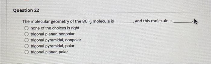 Question 22
The molecular geometry of the BCI 3 molecule is
O none of the choices is right
O trigonal planar, nonpolar
O trigonal pyramidal, nonpolar
O trigonal pyramidal, polar
O trigonal planar, polar
and this molecule is
