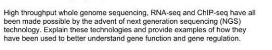 High throughput whole genome sequencing, RNA-seq and ChIP-seq have all
been made possible by the advent of next generation sequencing (NGS)
technology. Explain these technologies and provide examples of how they
have been used to better understand gene function and gene regulation.
