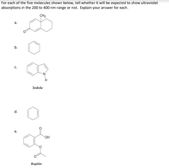 For each of the five molecules shown below, tell whether it will be expected to show ultraviolet
absorptions in the 200 to 400 nm range or not. Explain your answer for each.
CH3
b.
C.
Indole
OH
Aspirin
d.
