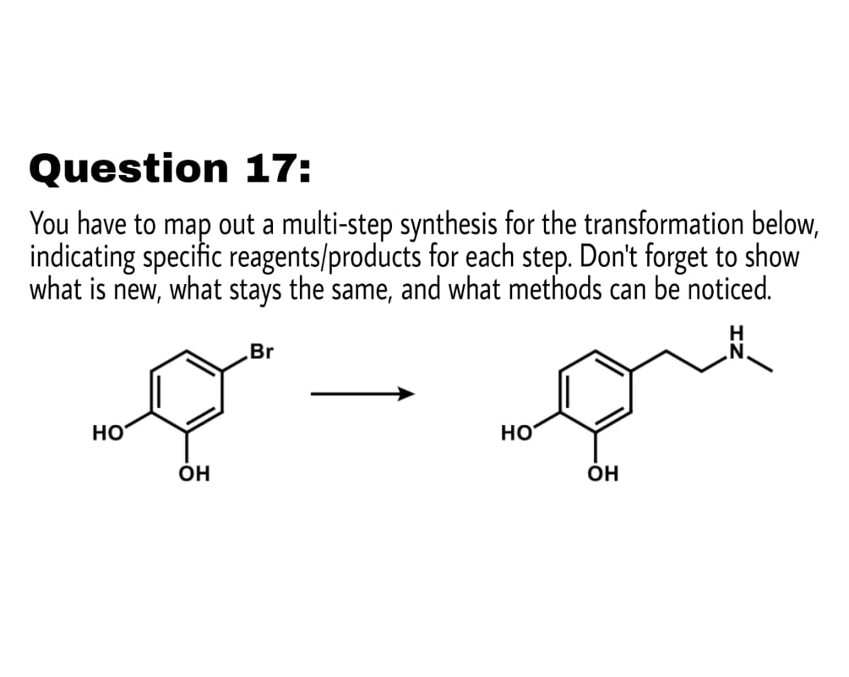 Question 17:
You have to map out a multi-step synthesis for the transformation below,
indicating specific reagents/products for each step. Don't forget to show
what is new, what stays the same, and what methods can be noticed.
Br
HO
но
Он
Он
