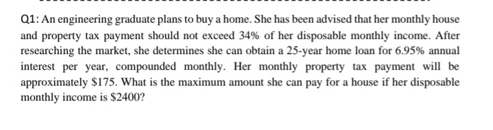 Q1: An engineering graduate plans to buy a home. She has been advised that her monthly house
and property tax payment should not exceed 34% of her disposable monthly income. After
researching the market, she determines she can obtain a 25-year home loan for 6.95% annual
interest per year, compounded monthly. Her monthly property tax payment will be
approximately $175. What is the maximum amount she can pay for a house if her disposable
monthly income is $2400?