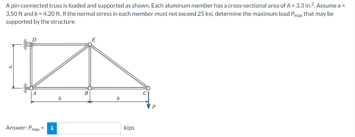 A pin-connected truss is loaded and supported as shown. Each aluminum member has a cross-sectional area of A = 3.3 in.². Assume a =
3.50 ft and b = 4.20 ft. If the normal stress in each member must not exceed 25 ksi, determine the maximum load Pmax that may be
supported by the structure.
D
E
a
Answer: Pmax
b
B
b
kips