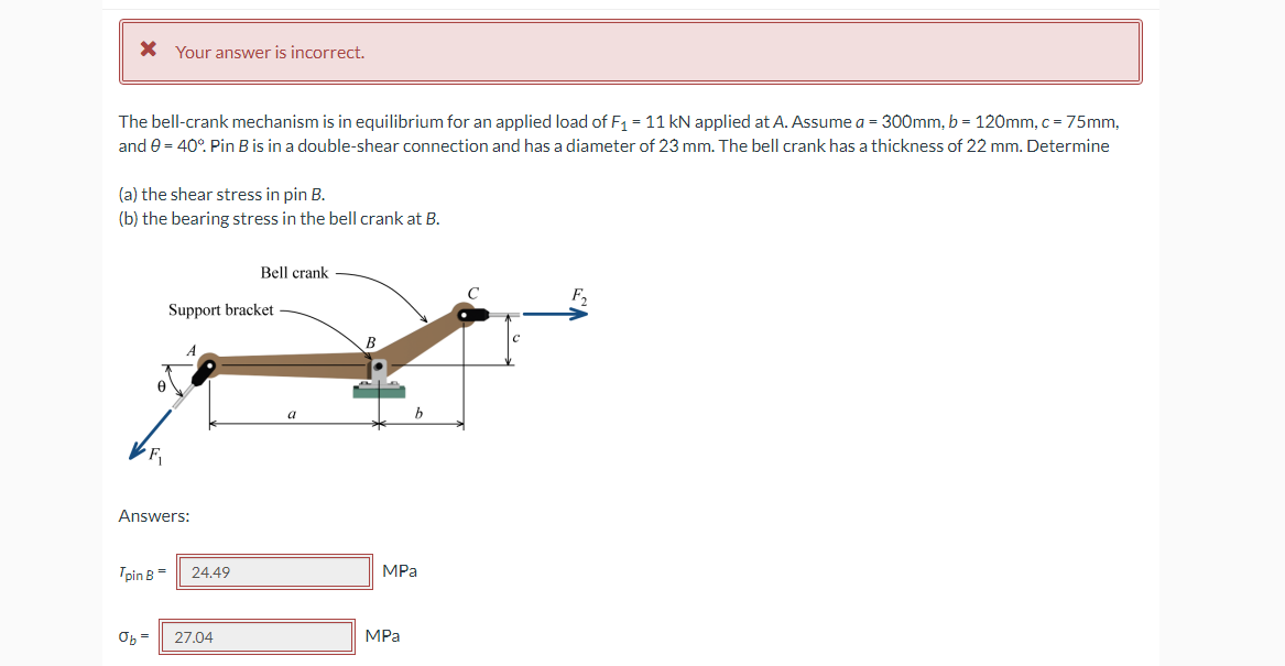 * Your answer is incorrect.
The bell-crank mechanism is in equilibrium for an applied load of F₁ = 11 kN applied at A. Assume a = 300mm, b = 120mm, c = 75mm,
and 0 = 40°. Pin B is in a double-shear connection and has a diameter of 23 mm. The bell crank has a thickness of 22 mm. Determine
(a) the shear stress in pin B.
(b) the bearing stress in the bell crank at B.
Bell crank
Support bracket
b
F₁
Answers:
Tpin B =
Ob=
24.49
27.04
MPa
MPa