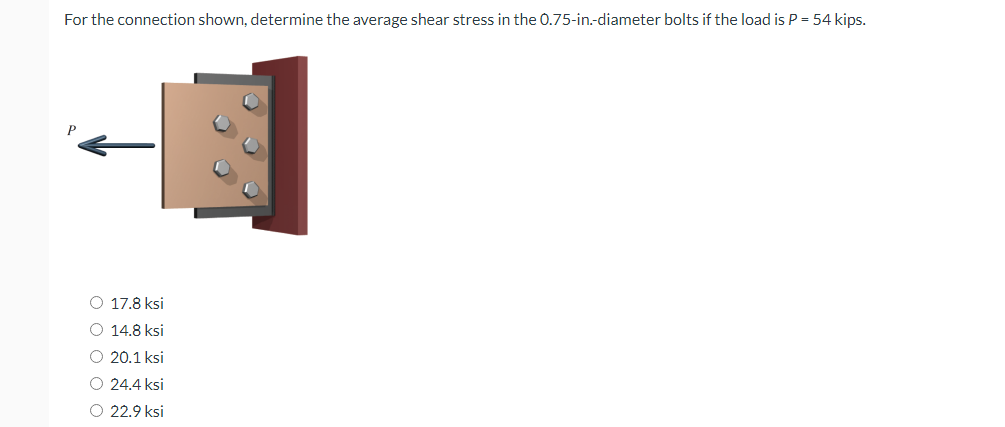 For the connection shown, determine the average shear stress in the 0.75-in.-diameter bolts if the load is P = 54 kips.
P
O 17.8 ksi
O 14.8 ksi
O 20.1 ksi
O 24.4 ksi
O 22.9 ksi