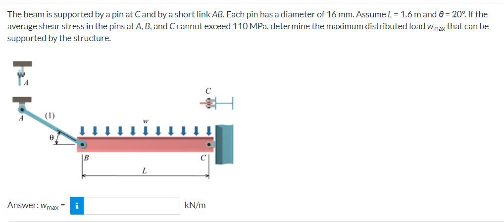 The beam is supported by a pin at C and by a short link AB. Each pin has a diameter of 16 mm. Assume L = 1.6 m and 0 = 20°. If the
average shear stress in the pins at A, B, and C cannot exceed 110 MPa, determine the maximum distributed load Wmax that can be
supported by the structure.
C
A
(1)
0
Answer: Wmax =
i
B
L
kN/m