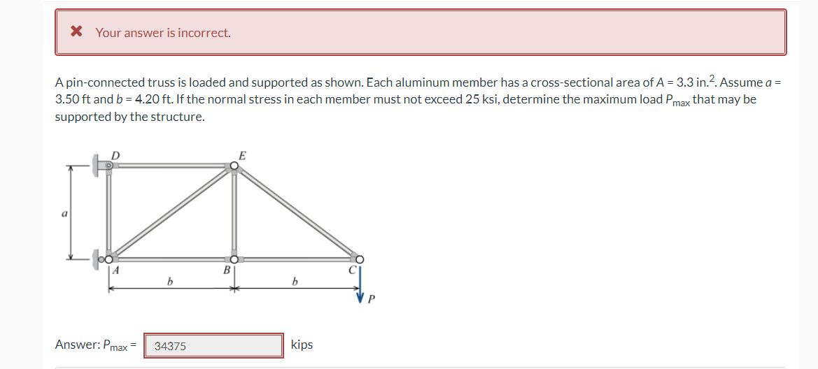 * Your answer is incorrect.
A pin-connected truss is loaded and supported as shown. Each aluminum member has a cross-sectional area of A = 3.3 in.². Assume a =
3.50 ft and b = 4.20 ft. If the normal stress in each member must not exceed 25 ksi, determine the maximum load Pmax that may be
supported by the structure.
E
D
b
Answer: Pmax= 34375
b
kips