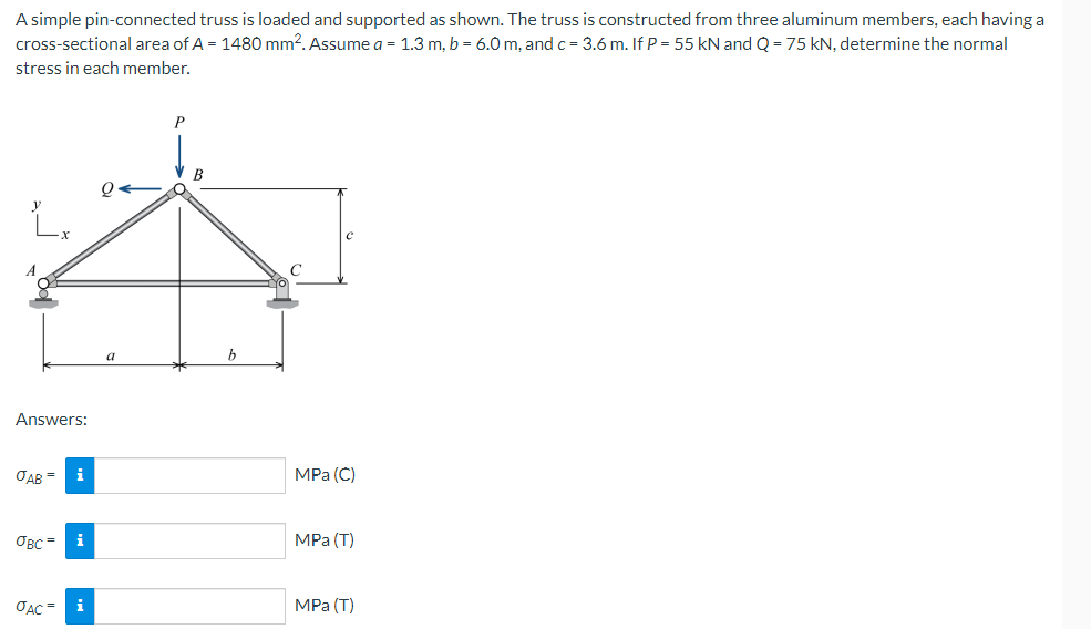 A simple pin-connected truss is loaded and supported as shown. The truss is constructed from three aluminum members, each having a
cross-sectional area of A = 1480 mm2. Assume a = 1.3 m, b = 6.0 m, and c= 3.6 m. If P = 55 kN and Q = 75 kN, determine the normal
stress in each member.
P
0←
L.
Answers:
OAB = i
OBC= i
JAC =
i
a
B
MPa (C)
MPa (T)
MPa (T)